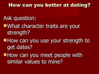 How can you better at dating? Ask question: What character traits are your strength? How can you use your strength to get dates? How can you meet people with similar values to mine? 