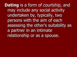 Dating  is a form of courtship, and may include any social activity undertaken by, typically, two persons with the aim of each assessing the other's suitability as a partner in an intimate relationship or as a spouse. 