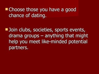 Choose those you have a good chance of dating. Join clubs, societies, sports events, drama groups – anything that might help you meet like-minded potential partners. 