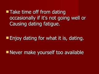 Take time off from dating occasionally if it's not going well or Causing dating fatigue. Enjoy dating for what it is, dating. Never make yourself too available 