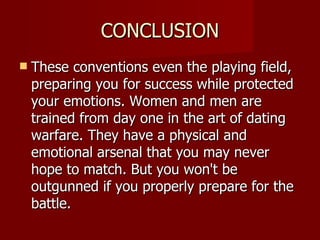 CONCLUSION These conventions even the playing field, preparing you for success while protected your emotions. Women and men are trained from day one in the art of dating warfare. They have a physical and emotional arsenal that you may never hope to match. But you won't be outgunned if you properly prepare for the battle. 