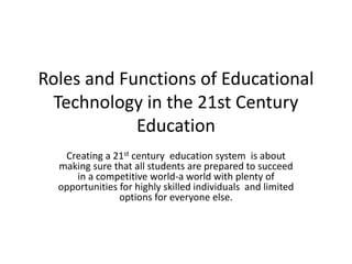 Roles and Functions of Educational
Technology in the 21st Century
Education
Creating a 21st century education system is about
making sure that all students are prepared to succeed
in a competitive world-a world with plenty of
opportunities for highly skilled individuals and limited
options for everyone else.
 