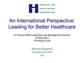 An International Perspective:
Leading for Better Healthcare
  2nd Annual NHS Leadership and Management Summit
                    23 May 2012
                   The King’s Fund


                Maureen Bisognano
                President and CEO
                       IHI
 