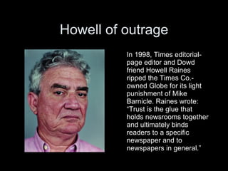 Howell of outrage
          In 1998, Times editorial-
          page editor and Dowd
          friend Howell Raines
          ripped the Times Co.-
          owned Globe for its light
          punishment of Mike
          Barnicle. Raines wrote:
          “Trust is the glue that
          holds newsrooms together
          and ultimately binds
          readers to a specific
          newspaper and to
          newspapers in general.”
 