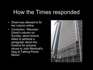 How the Times responded
• Dowd was allowed to fix
  her column online
• Correction: “Maureen
  Dowd’s column on
  Sunday, about torture,
  failed to attribute a
  paragraph about the
  timeline for prisoner
  abuse to Josh Marshall’s
  blog at Talking Points
  Memo.”
 