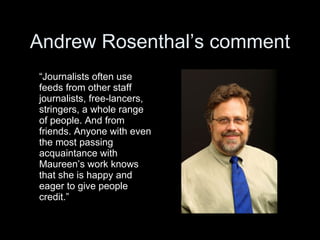 Andrew Rosenthal’s comment
“Journalists often use
feeds from other staff
journalists, free-lancers,
stringers, a whole range
of people. And from
friends. Anyone with even
the most passing
acquaintance with
Maureen’s work knows
that she is happy and
eager to give people
credit.”
 
