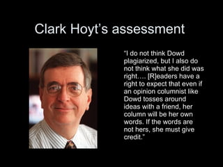 Clark Hoyt’s assessment
             “I do not think Dowd
             plagiarized, but I also do
             not think what she did was
             right…. [R]eaders have a
             right to expect that even if
             an opinion columnist like
             Dowd tosses around
             ideas with a friend, her
             column will be her own
             words. If the words are
             not hers, she must give
             credit.”
 