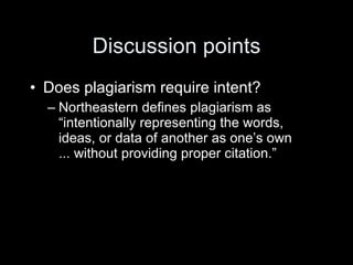 Discussion points
• Does plagiarism require intent?
  – Northeastern defines plagiarism as
    “intentionally representing the words,
    ideas, or data of another as one’s own
    ... without providing proper citation.”
 