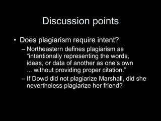 Discussion points
• Does plagiarism require intent?
  – Northeastern defines plagiarism as
    “intentionally representing the words,
    ideas, or data of another as one’s own
    ... without providing proper citation.”
  – If Dowd did not plagiarize Marshall, did she
    nevertheless plagiarize her friend?
 