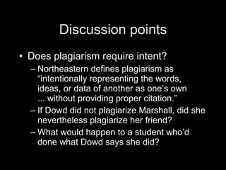 Discussion points
• Does plagiarism require intent?
  – Northeastern defines plagiarism as
    “intentionally representing the words,
    ideas, or data of another as one’s own
    ... without providing proper citation.”
  – If Dowd did not plagiarize Marshall, did she
    nevertheless plagiarize her friend?
  – What would happen to a student who’d
    done what Dowd says she did?
 