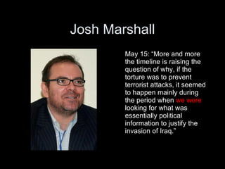 Josh Marshall
        May 15: “More and more
        the timeline is raising the
        question of why, if the
        torture was to prevent
        terrorist attacks, it seemed
        to happen mainly during
        the period when we were
        looking for what was
        essentially political
        information to justify the
        invasion of Iraq.”
 