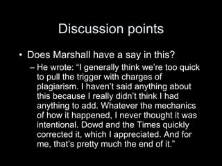 Discussion points
• Does Marshall have a say in this?
  – He wrote: “I generally think we’re too quick
    to pull the trigger with charges of
    plagiarism. I haven’t said anything about
    this because I really didn’t think I had
    anything to add. Whatever the mechanics
    of how it happened, I never thought it was
    intentional. Dowd and the Times quickly
    corrected it, which I appreciated. And for
    me, that’s pretty much the end of it.”
 