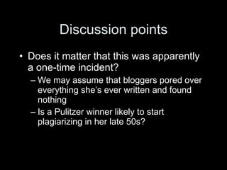 Discussion points
• Does it matter that this was apparently
  a one-time incident?
  – We may assume that bloggers pored over
    everything she’s ever written and found
    nothing
  – Is a Pulitzer winner likely to start
    plagiarizing in her late 50s?
 