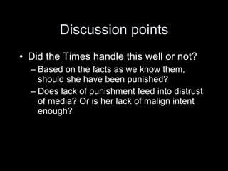 Discussion points
• Did the Times handle this well or not?
  – Based on the facts as we know them,
    should she have been punished?
  – Does lack of punishment feed into distrust
    of media? Or is her lack of malign intent
    enough?
 