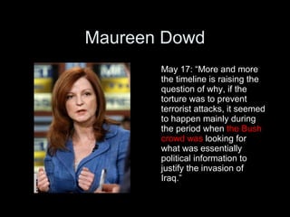 Maureen Dowd
       May 17: “More and more
       the timeline is raising the
       question of why, if the
       torture was to prevent
       terrorist attacks, it seemed
       to happen mainly during
       the period when the Bush
       crowd was looking for
       what was essentially
       political information to
       justify the invasion of
       Iraq.”
 