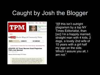 Caught by Josh the Blogger
              “[I]f this isn’t outright
              plagiarism by a top NY
              Times Editorialist, than
              [sic] I’m a happily married,
              straight man with 4 kids, 2
              dogs, a lovely 2nd wife of
              15 years with a girl half
              my age on the side.
              Which I assure you all, I
              am not.”
 