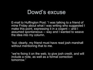 Dowd’s excuse
E-mail to Huffington Post: “i was talking to a friend of
mine Friday about what I was writing who suggested I
make this point, expressing it in a cogent -- and I
assumed spontaneous -- way and I wanted to weave
the idea into my column.

“but, clearly, my friend must have read josh marshall
without mentioning that to me.

“we're fixing it on the web, to give josh credit, and will
include a note, as well as a formal correction
tomorrow.”
 