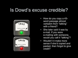 Is Dowd’s excuse credible?
             • How do you copy a 43-
               word passage almost
               verbatim from “talking”
               with a friend?
             • She later said it was by
               e-mail. If you were
               e-mailing with someone,
               would you call it “talking”?
             • Wouldn’t it make more
               sense if she’d copied and
               pasted, then forgot to give
               credit?
 