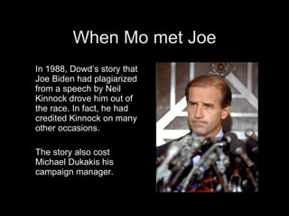When Mo met Joe
In 1988, Dowd’s story that
Joe Biden had plagiarized
from a speech by Neil
Kinnock drove him out of
the race. In fact, he had
credited Kinnock on many
other occasions.

The story also cost
Michael Dukakis his
campaign manager.
 