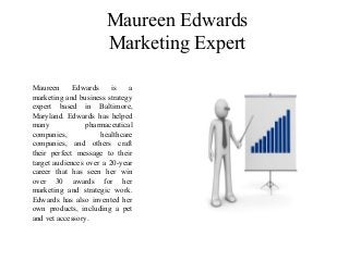 Maureen Edwards
Marketing Expert
Maureen Edwards is a
marketing and business strategy
expert based in Baltimore,
Maryland. Edwards has helped
many pharmaceutical
companies, healthcare
companies, and others craft
their perfect message to their
target audiences over a 20-year
career that has seen her win
over 30 awards for her
marketing and strategic work.
Edwards has also invented her
own products, including a pet
and vet accessory.
 