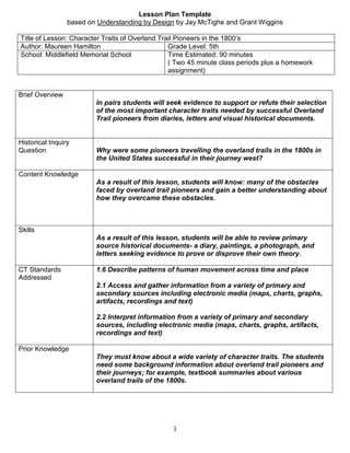 Lesson Plan Template <br />based on Understanding by Design by Jay McTighe and Grant Wiggins<br />Title of Lesson: Character Traits of Overland Trail Pioneers in the 1800’sAuthor: Maureen HamiltonGrade Level: 5thSchool: Middlefield Memorial SchoolTime Estimated: 90 minutes ( Two 45 minute class periods plus a homework assignment)<br />,[object Object],Expository Essay : Successful Overland Trail Pioneer Character Trait      Teacher Name: _________________Student Name:     ________________________________________CATEGORY4 - Above Standards3 - Meets Standards2 - Approaching Standards1 - Below StandardsScoreFocus or Thesis StatementThe thesis statement names the topic of the essay and outlines the main points to be discussed.The thesis statement names the topic of the essay.The thesis statement outlines some or all of the main points to be discussed but does not name the topic.The thesis statement does not name the topic AND does not preview what will be discussed. Evidence and ExamplesAll of the evidence and examples are specific, relevant and explanations are given that show how each piece of evidence supports the author's position.Most of the evidence and examples are specific, relevant and explanations are given that show how each piece of evidence supports the author's position.At least one of the pieces of evidence and examples is relevant and has an explanation that shows how that piece of evidence supports the author's position.Evidence and examples are NOT relevant AND/OR are not explained. Grammar & SpellingAuthor makes no errors in grammar or spelling that distract the reader from the content.Author makes 1-2 errors in grammar or spelling that distract the reader from the content.Author makes 3-4 errors in grammar or spelling that distract the reader from the content.Author makes more than 4 errors in grammar or spelling that distract the reader from the content. Capitalization & PunctuationAuthor makes no errors in capitalization or punctuation, so the essay is exceptionally easy to read.Author makes 1-2 errors in capitalization or punctuation, but the essay is still easy to read.Author makes a few errors in capitalization and/or punctuation that catch the reader's attention and interrupt the flow.Author makes several errors in capitalization and/or punctuation that catch the reader's attention and interrupt the flow. Closing paragraphThe conclusion is strong and leaves the reader solidly understanding the writer's position. Effective restatement of the position statement begins the closing paragraph.The conclusion is recognizable. The author's position is restated within the first two sentences of the closing paragraph.The author's position is restated within the closing paragraph, but not near the beginning.There is no conclusion - the paper just ends. <br />DIARIES AND JOURNALS OF NARCISSA WHITMAN 1836 <br />  <br />ON BOARD STEAMBOAT SIAM March 15, 1836. <br />Dear, Dear Mother: Your proposal concerning keeping a diary as I journey comes before my mind often. I have not found it practicable while traveling by land, although many events have passed which, if noted as they occurred, might have been interesting. We left Pittsburgh this morning at ten o'clock and are sailing at the rate of thirteen miles an hour. <br />March 28.- We have just come on board the Majestic. It is rightly named, for it is one of the largest boats on the river. We are now sailing on the waters of the great Mississippi. When I commenced this sheet we had just left Pittsburgh. We arrived in Cincinnati Thursday noon. Since we came on board we have come on very pleasantly; our accommodations are better here than on any previous boat-excellent cooks, and enough to eat - servants who stand at our elbows ready to supply every want.<br />April 1st. -…. One year ago to-day since my husband first arrived in St. Louis on his exploring route to the mountains. We are one week earlier passing up the river this spring than he was last year. While the boat stopped to take in wood we went on shore, found some rushes, picked a branch of cedar, went to a spring for clear water (the river water is very rily at all times), and rambled considerably in pursuit of new objects. One of these circumstances I must mention, which was quite diverting to us. On the rocks near the river we found a great quantity of the prickly pear. Husband knew from experience the effects of handling them, and cautioned me against them, but I thought I could just take one and put it in my india-rubber apron pocket, and carry it to the boat. I did so, but after rambling a little I thought to take it out, and behold, my pocket was filled with its needles, just like a caterpillar's bristles. I became considerably annoyed with them; they covered my hands, and I have scarcely got rid of them yet. My husband would have laughed at me a little, were it not for his own misfortune. He thought to discover what kind of mucilage it was by tasting it - cut one in two, bit it, and covered his lips completely. We then had to sympathize with each other, and were glad to render mutual assistance in a case of extermination.<br />April 2nd, evening, ten o'clock. - We have come on well since we left St. Louis. Sailed all night last night, which is a rare thing on this river, on account of snags and sandbars. We are now at Jefferson City, about half way to Liberty from St. Louis. How long we stop here I do not know - perhaps all night.<br />Thursday, 7th. - Very pleasant, but cold. This morning the thermometer stood at 24 at nine o-clock. I have not seen any snow since we left the Allegheny mountains, before the 15th of March. Mary, we have had a sick one with us all the way since we joined Dr. Satterlee. Mrs. Satterlee has had a very bad cough and cold, which has kept her feeble. She is now recovering, and is as well as can be expected. The rest of us have been very well, except feeling the effects of drinking the river water. I am in exception, however. My health was never better than since I have been on the river. I was weighed last week, and came up to 136 pounds. I think I shall endure the journey well - perhaps better than any of the rest of us. Mrs. Spalding does not look nor feel quite healthy enough for our enterprise. Riding affects her differently from what it does me. Everyone who sees me compliments me as being the best able to endure the journey over the mountains. <br />…Since we have been here we have made our tent. It is made of bedticking, in a conical form, large enough for us all to sleep under - viz.: Mr. Spalding and wife, Dr. Whitman and wife, Mr. Gray, Richard Tak-ah-too-ah-tis, and John Altz; quite a little family - raised with a centerpole and fastened down with pegs, covering a large circle. Here we shall live, eat and sleep for the summer to come, at least - perhaps longer. Mary, you inquired concerning my beds and bedding. I will tell you. We five spread our India-rubber cloth on the ground, then our blankets, and encamp for the night. We take plenty of Mackinaw blankets, which answer for our bed and bedding, and when we journey place them over our saddles and ride on them. I wish you could see our outfit.<br />I had made for me, in Brother Augustus' shoe store, in Rushville, a pair of gentlemen's boots, and from him we supplied ourselves with what shoes we wanted. We have each of us a life-preserver, so that if we fall into the water we shall not drown. They are made of India-rubber cloth, air-tight, and when filled with air and placed under the arm will prevent one from sinking. Each of us take a plate, knife and fork and a tin cup. Mary, when we are under way I will describe the whole proceeding to you. When I see it before my eyes I can give a better description, for I shall have a better understanding of it. Husband has got me an excellent sidesaddle, and a very easy horse. He made me a present of a mule to ride, the other day, so I do not know which I shall like best - I have not tried the latter <br />I should like to tell you how the western people talk, if I had room. Their language is so singular that I could scarcely understand them, yet it was very amusing. In speaking of quantity, they say quot;
heap of man, heap of water, she is heap sickquot;
, etc. If you ask, quot;
How does your wife today?quot;
 quot;
O, she is smartly better, I reckon, but she is powerful weak; she has been mighty bad. What's the matter with your eye?quot;
<br />PLATTE RIVER, JUST ABOVE THE FORKS, JUNE 3RD, 1836. <br />Dear Sister Harriet and Brother Edward: Friday eve, six o'clock. We have just encamped for the night near the bluffs over against the river. The bottoms are a soft, wet plain, and we were obliged to leave the river yesterday for the bluffs. The face of the country yesterday afternoon and today has been rolling sand bluffs, mostly barren, quite unlike what our eyes have been satiated with for weeks past. No timber nearer than the Platte, and the water tonight is very bad - got from a small ravine. We have usually had good water precious to this.<br />Our fuel for cooking since we left timber (no timber except on rivers) has been dried buffalo dung; we now find plenty of it and it answers a very good purpose, similar to the kind of coal used in Pennsylvania (I suppose now Harriet will make up a face at this, but if she was here she would be glad to have her supper cooked at any rate in this scarce timber country). The present time in our journey is a very important one. The hunter brought us buffalo meat yesterday for the first time. Buffalo were seen today but none have been taken. We have some for supper tonight. Husband is cooking it - no one of the company professes the art but himself. I expect it will be very good. <br />Saturday, 4th. …The Fur Company is large this year; we are really a moving village - nearly 400 animals, with ours, mostly mules, and 70 men. The Fur Company have seven wagons drawn by six mules each, heavily loaded, and one cart drawn by two mules, which carries a lame man, one of the proprietors of the Company. We have two wagons in our company. Mr. and Mrs. S., husband and myself ride in one, Mr. Gray and the baggage in the other. Our Indian boys drive the cows and Dulin the horses. Young Miles leads our forward horses, four in each team. Now E., if you want to see the camp in motion, look away ahead and see first the pilot and the captain, Fitzpatrick, just before him, next the pack animals, all mules, loaded with great packs; soon after you will see the wagons, and in the rear, our company. We all cover quite a space.The pack mules always string one after the other just like Indians.<br />Since we have been in the prairie we have done all our cooking. When we left Liberty we expected to take bread to last us part of the way, but could not get enough to carry us any distance. We found it awkward work to bake out of doors at first, but we have become so accustomed to it now we do it very easily.<br />ON PLATTE RIVER, 30 MILES ABOVE THE FORKS. June 4th, 1836. …We had great difficulty in crossing the Platte which, together with repairs to our wagons, detained us until Saturday noon, May 21st, and he (Fitzpatrick) had been gone from Sunday. We felt much doubt about overtaking them, but we pushed on, and after ferrying the Horn in a skin boat and making a very difficult ford of the Loup, we overtook the Company at a few miles below the Pawnee villages on Wednesday evening. We then felt that we had been signally blessed, thanked God and took courage. We felt it had been of great service to us that we had been disappointed in these several particulars, particularly as it tested the ability of our ladies to journey in this way. We have since made good progress every day, and are now every way well situated, having plenty of good buffalo meat and the cordial co-operation of the company with whom we are journeying..<br />The next day, in the morning, we met a large party of Pawnees going to the fort to receive their annuities. They seemed to be very much surprised and pleased to see white females; many of them had never seen any before. They are a noble Indian - large, athletic forms, dignified countenances, bespeaking an immortal existence within. When we had said what we wished to them, we hurried on, and arrived at the Elkhorn in time to cross all our effects.<br />Monday and Tuesday we made hard drives - Tuesday especially. We attempted to reach the Loup Fork that night, and a part of us succeeded. Those in the wagons drove there by 11 o'clock, but it was too much for the cattle. There was not water or feed short of this. We rode with Richard and John until 9 o'clock, and were all very much fatigued. Richard proposed to us to go on and he and John would stay on the prairie with the cattle, and drive them in in the morning. We did not like to leave them, and so we concluded to stay. Husband had a cup tied to his saddle, in which he milked what we wanted to drink; this was our supper. Our saddle blankets, with our India rubber cloaks, were our beds. Having offered up our thanksgiving for the blessings of the day and seeking protection for the night, we committed ourselves to rest. We awoke in the morning much refreshed and rode into camp before breakfast - five miles. The Fur Company was on the opposite side of the river, which we forded, and, without unloading our wagon much, were ready to move again about noon. We wished to be with the company when they passed the Pawnee village. This obliged us to make a day's drive to the camp in half a day, which was too bad for our horses. We did not reach them until 1 o'clock at night.<br />On the way to the buffalo country we had to bake bread for ten persons. It was difficult at first, as we did not understand working out-doors; but we became accustomed to it, so that it became quite easy. June found us ready to receive our first taste of buffalo. Since that time I have had but little to do with cooking. Not one in our number relishes buffalo meat as well as my husband and I. He has a different way for cooking every piece of meat. I believe Mother Loomis would give up to him if she were here. We have had no bread since. We have meat and tea in the morn, and tea and meat at noon. All our variety consists of the different ways of cooking. I relish it well and it agrees with me. My health is excellent. So long as I have buffalo meat I do not wish anything else. Sister Spaulding is affected by it considerably - has been quite sick.<br />July 25th. - Came fifteen miles to-day; encamped on Smith's creek, a small branch of Bear creek. The ride has been very mountainous - paths winding on the sides of steep mountains. In some places the path is so narrow as scarcely to afford room for the animal to place his foot. One after another we pass along with cautious step. Passed a creek on which was a fine bunch of gooseberries, nearly ripe.<br />Husband has had a tedious time with the wagon to-day. It got stuck in the creek this morning when crossing, and he was obliged to wade considerably in getting it out. After that, in going between the mountains, on the side of one, so steep that it was difficult for horses pass, the wagon was upset twice; did not wonder at this at all; it was a greater wonder that it was not turning somersaults continually. It is not very grateful to my feelings to see him wearing out with such excessive fatigue, as I am obliged to. He is not as fleshy as he was last winter. All the most difficult part of the way he has walked, in laborious attempts to take the wagon. Ma knows what my feelings are.<br />27th. - had quite a level route to-day - came down Bear river. Mr. McKay sent off about thirty of his men as trappers to-day. Several lodges of Indians also left us to go in another direction, and we expect more to leave us to-morrow. They wish to go a different route from Mr. McLeod, and desire us to go with them; but it would be more difficult and lengthy than Mr. McLeod's. We are still in a dangerous country; but our company is large enough for safety. Our cattle endure the journey remarkably well. They supply us with sufficient milk for our tea and coffee, which is indeed a luxury. We are obliged to shoe some of them because of sore feet. Have seen no buffalo since we left Rendezvous. Have had no game of any kind except a few messes of antelope, which an Indian gave us. We have plenty of dried buffalo meat, which we have purchased from the Indians - and dry it is for me. It appears so filthy! I can scarcely eat it; but it keeps us alive, and we ought to be thankful for it. We have had a few meals of fresh fish, also, which we relished well, and have the prospect of obtaining plenty in one or two weeks more. Have found no berries; neither have I found any of Ma's bread (Girls, do not waste the bread; if you knew how well I should relish even the dryest morsel, you would save every piece carefully.) Do not think I regret coming. No, far from it; I would not go back for a world. I am contented and happy, notwithstanding I sometimes get very hungry and weary. Have six week's steady journey before us. Feel sometimes as if it were a long time to be traveling. Long for rest, but must not murmur.<br />July 29th. - Mr. Gray was quite sick this morning and inclined to fall behind. Husband and I rode with him about two hours and a half, soon after which he gave out entirely. I was sent on, and soon after husband left him to come and get the cart; but I overtook an Indian, who went back and soon met husband, and both returned to Mr. Gray. The Indian helped him on his horse, got on behind him, supported him in his arms and in this manner slowly came into camp. This was welcome relief, and all rejoiced to see them come in; for some of us had been riding seven hours, others eight, without any nourishment.<br />Friday eve. - Dear Harriet, the little trunk you gave me has come with me so far, and now I must leave it here alone. Poor little trunk, I am sorry to leave thee; thou must abide here alone, and no more by thy presence remind me of my dear Harriet. Twenty miles below the falls on Snake river this shall be thy place of rest. Farewell, little trunk, I thank thee for thy faithful services, and that I have been cheered by thy presence so long. Thus we scatter as we go along. The hills are so steep and rocky that husband thought it best to lighten the wagon as much as possible and take nothing but the wheels, leaving the box with my trunk. I regret leaving anything that came from home, especially that trunk, but it is best. It would have been better for me not to have attempted to bring any baggage whatever, only what was necessary to use on the way. It costs so much labor, besides the expense of animals. If I were to make the journey again I would make quite different preparations. To pack and unpack so many times, and cross so many streams where the packs frequently get wet, requires no small amount of labor, besides the injury of the articles. Our books, what few we have, have been wet several times. In going from Elmira to Williamsport this trunk fell into the creek and wet all my books, and Richard's, too, several times. The sleigh box came off and all of us came near a wetting likewise. The custom of the country is to possess nothing, and then you will lose nothing while traveling. Farewell for the present.<br />August 13th. - Saturday; Dear Harriet, Mr. McKay has asked the privilege of taking the little trunk along, so that my soliloquy about it last night was for naught. However, it will do me no good, it may him.<br />The river is divided by two islands into three branches, and is fordable. The packs are placed upon the tops of the highest horses and in this way we crossed without wetting. Two of the tallest horses were selected to carry Mrs. Spalding and myself over. Mr. McLeod gave me his and rode mine. The last branch we rode as much as half a mile in crossing and against the current, too, which made it hard for the horses, the water being up to their sides. Husband had considerable difficulty in crossing the cart. Both cart and mules were turned upside down in the river and entangled in the harness. The mules would have been drowned but for a desperate struggle to get them ashore. Then after putting two of the strongest horses before the cart, and two men swimming behind to steady it, they succeeded in getting it across. I once thought that crossing streams would be the most dreaded part of the journey. I can now cross the most difficult stream without the least fear. There is one manner of crossing which husband has tried but I have not, neither do I wish to. Take an elk skin and stretch it over you, spreading yourself out as much as possible, then let the Indian women carefully put you on the water and with a cord in the mouth they will swim and draw you over. Edward, how do you think you would like to travel in this way?<br />20th. - Saturday. Last night I put my clothes in water and this morning finished washing before breakfast. This is the third time I have washed since I left home-once at Fort Williams and once at Rendezvous. <br />August 27th. - Came in sight of the hill that leads to the Grande Ronde. …Girls, how do you think we manage to rest ourselves every noon, having no house to shelter us from the scorching heat, or sofa on which to recline? Perhaps you think we always encamp in the shade of some thick wood. Such a sight I have not seen, lo, these many weeks. If we can find a few small willows or a single lone tree, we think ourselves amply provided for. But often our camping places are in some open plain and frequently a sand plain, but even here is rest and comfort. My husband, who is one of the best the world ever knew, is always ready to provide a comfortable shade, with one of our saddle-blankets spread upon some willows or sticks placed in the ground. Our saddles, fishamores and the other blankets placed upon the ground constitute our sofa where we recline and rest until dinner is ready. How do you think you would like this? Would you not think a seat by mother, in some cool room preferable? Sometimes my wicked heart has been disposed to murmur, thinking I should have no rest from the heat when we stopped, but I have always been reproved for it by the comfort and rest received. Under the circumstances I have never wished to go back. Such a thought never finds a place in my heart. <br />29th. - …Before noon we began to descend one of the most terrible mountains for steepness and length I have yet seen. It was like winding stairs in its descent, and in some places almost perpendicular. The horses appeared to dread the hill as much as we did. They would turn and wind around in a zigzag manner all the way down. The men usually walked, but I could not get permission to, neither did I desire it much.<br />We had no sooner gained the foot of this mountain than another more steep and dreadful was before us. After dinner and rest we descended it. Mount Pleasant, in Prattsburg, would not compare with these Mount Terribles. Our ride this afternoon exceeded anything we have had yet, and what rendered it the more aggravating was the fact that the path all the way was very stony, resembling a newly macadamized road. Our horses' feet were very tender, all unshod, so that we could not make the progress we wished. The mountain in many places was covered with this black broken basalt. We were very late in making camp to-night. After ascending the mountain we kept upon the main divide until sunset, looking in vain for water and a camping place. While upon this elevation we had a view of the Valley of the Columbia River. It was beautiful. Just as we gained the highest elevation and began to descend the sun was dipping his disk behind the western horizon. Beyond the valley we could see two distinct mountains - Mount Hood and Mount St. Helens. These lofty peaks were of a conical form, separated from each other by a considerable distance. Behind the former the sun was hiding part of his rays, which gave us a more distinct view of this gigantic cone. The beauty of this extensive valley contrasted well with the rolling mountains behind us, and at this hour of twilight was enchanting and quite diverted my mind from the fatigue under which I was laboring. We had yet to descend a hill as long, but not as steep or as stony as the other. By this time our horses were in haste to be in camp, as well as ourselves, and mine made such lengthy strides in descending that it shook my sides surprisingly. It was dark when we got into camp, but the tent was ready for me, and tea also, for Mr. McLeod invited us to sup with him.<br />September 1st, 1836 You can better imagine our feelings this morning than we can describe them. I could not realize that the end of our long journey was so near. We arose as soon as it was light, took a cup of coffee, ate of the duck we had given us last night and dressed for Walla Walla. We started while it was yet early, for all were in haste to reach the desired haven. If you could have seen us you would have been surprised, for both man and beast appeared alike propelled by the same force. The whole company galloped almost the whole way to the Fort. The fatigues of the long journey seemed to be forgotten in the excitement of being so near the close. Soon the Fort appeared in sight and when it was announced that we were near Mr. McLeod, Mr. Pambrun, the gentleman of the house, and Mr. Townsend (a traveling naturalist) sallied forth to meet us. After usual introduction and salutation we entered the Fort and were comfortably seated in cushioned armed chairs. They were just eating breakfast as we rode up and soon we were seated at the table and treated to fresh salmon, potatoes, tea, bread and butter. What a variety, thought I. You cannot imagine what an appetite these rides in the mountains give a person. I wish some of the feeble ones in the states could have a ride in the mountains; they would say like me, victuals, even the plainest kind, never relished so well before.<br />After breakfast we were shown the novelties of the place. While at breakfast, however, a young rooster placed himself upon the sill of the door and crowed. Now whether it was the sight of the first white woman, or out of compliment to the company, I know not, but this much for him, I was pleased with his appearance. You may think me simple for speaking of such a small circumstance. No one knows the feelings occasioned by seeing objects once familiar after a long deprivation. Especially when it is heightened by no expectation of meeting with them. The door-yard was filled with hens, turkeys and pigeons. And in another place we saw cows and goats in abundance, and I think the largest and fattest cattle and swine I ever saw.<br />We were soon shown a room which Mr. Pambrun said he had prepared for us, by making two bedsteads or bunks, on hearing of our approach. It was the west bastion of the Fort, full of port holes in the sides, but no windows, and filled with fire-arms. A large cannon, always loaded, stood behind the door by one of the holes. These things did not disturb me. I am so well pleased with the possession of a room to shelter me from the scorching sun that I scarcely notice them. Having arranged our things we were soon called to a feast of melons; the first, I think, I ever saw or tasted. The muskmelon was the largest, measuring eighteen in length, fifteen around the small end and nineteen around the large end. You may be assured that none of us were satisfied or willing to leave the table until we had filled our plates with chips.<br />Sept. 7, 1836. - We set sail from Walla Walla yesterday at two o'clock p.m. Our boat is an open one, manned with six oars, and the steersman. I enjoy it much; it is a very pleasant change in our manner of traveling. The Columbia is a beautiful river. Its waters are clear as crystal and smooth as a sea of glass, exceeding in beauty the Ohio; but the scenery on each side of it is very different. There is no timber to be seen, but there are high perpendicular banks of rocks in some places, while rugged bluffs and plains of sand in others, are all that meet the eye. We sailed until near sunset, when we landed, pitched our tents, supped our tea, bread and butter, boiled ham and potatoes, committed ourselves to the care of a kind Providence, and retired to rest.<br />8th. - Came last night quite to the Chute (above The Dalles), a fall in the river not navigable. There we slept, and this morning made the portage. All were obliged to land, unload, carry our baggage, and even the boat, for half a mile. I had frequently seen the picture of the Indians carrying a canoe, but now I saw the reality. We found plenty of Indians here to assist in making the portage. After loading several with our baggage and sending them on, the boat was capsized and placed upon the heads of about twenty of them, who marched off with it, with perfect ease. Below the main fall of water are rocks, deep, narrow channels, and many frightful precipices. We walked deliberately among the rocks, viewing the scene with astonishment, for this once beautiful river seemed to be cut up and destroyed by these huge masses of rock. Indeed, it is difficult to find where the main body of water passes. In high water we are told that these rocks are all covered with water, the river rising to such an astonishing height.<br />After paying the Indians for their assistance, which was a twist of tobacco about the length of a finger to each, we reloaded, went on board, sailed about two miles, and stopped for breakfast. This was done to get away from a throng of Indians. Many followed us, however, to assist in making another portage, three miles below this.<br />Now, mother, if I was with you by the fireside, I would relate a scene that would amuse you, and at the same time call forth your sympathies. But for my own gratification I will write it. After we landed, curiosity led us to the top of that rock, to see the course of the river through its narrow channel. But as I expected to walk that portage, husband thought it would be giving me too much fatigue to do both. I went with him to its base, to remain there until his return. I took a handful of hazelnuts and thought I would divert myself with cracking and eating them. I had just seated myself in the shade of the rock, ready to commence work, when, feeling something unusual on my neck, I put my hand under my cape and took from thence two insects, which I soon discovered to be fleas. Immediately I cast my eyes upon my dress before me, and, to my astonishment, found it was black with these creatures, making all possible speed to lay siege to my neck and ears. This sight made me almost frantic. What to do I knew not. Husband was away, sister Spalding had gone past hearing. To stand still I could not. I climbed up the rock in pursuit of my husband, who soon saw and came to me. I could not tell him, but showed him the cause of my distress. On opening the gathers of my dress around my waist, every plait was lined with them. Thus they had already laid themselves in ambush for a fresh attack. We brushed and shook, and shook and brushed, for an hour, not stopping to kill for that would have been impossible. By this time they were reduced very considerably, and I prepared to go to the boat. I was relieved from walking by the offer of a horse from a young chief. This was a kindness, for the way was mostly through sand, and the walk would have been fatiguing. I found the confinement of the boat distressing, on account of my miserable companions, who would not let me rest for a moment in any one position. But I was not the only sufferer. Every one in the boat was alike troubled, both crew and passengers. As soon as I was able to make a change in my apparel I found relief.<br />Sept. 12th. - …We are now in Vancouver, the New York of the Pacific Ocean. …What a delightful place this is; what a contrast to the rough, barren sand plains, through which we had so recently passed. Here we find fruit of every description, apples, peaches, grapes, pears, plums, and fig trees in abundance; also cucumbers, melons, beans, peas, beets, cabbage, tomatoes and every kind of vegetable too numerous to be mentioned. Every part is very neat and tastefully arranged, with fine walks, lined on each side with strawberry vines. At the opposite end of the garden is a good summer house covered with grape vines. Here I must mention the origin of these grapes and apples. A gentlemen, twelve years ago while at a party in London, put the seeds of the grapes and apples which he ate into his vest pocket. Soon afterwards he took a voyage to this country and left them here, and now they are greatly multiplied.<br />Sept. 14. - We were invited to a ride to see the farm. Have ridden fifteen miles this afternoon. We visited the barns, stock, etc. They estimated their wheat crops at four thousand bushels this year, peas the same, oats and barley between fifteen and seventeen hundred bushels each. The potato and turnip fields are large and fine. Their cattle are numerous, estimated at a thousand head in all the settlements. They have swine in abundance, also sheep and goats, but the sheep are of an inferior kind. We find also hens, turkeys, and pigeons, but no geese.<br />You will ask what kind of beds they have here. I can tell you what kind of bed they made for us, and I have since found it a fashionable bed for this country. The bedstead is in the form of a bunk, with a rough board bottom, upon which are laid about a dozen of the Indian blankets. These with a pair of pillows covered with calico cases constitute our beds, sheets and covering. There are several feather beds in the place made of the feathers of wild ducks, geese, cranes and the like. There is nothing here suitable for ticking. The best and only material is brown linen sheeting. The Indian ladies make theirs of deer skin. Could we obtain a pair of geese from any quarter I should think much of them.<br />Sept. 17th. - A subject is now before the minds of certain individuals, in which I feel a great interest. It is that we ladies spend the winter at Vancouver, while our husbands go to seek their locations and build. Dr. McLoughlin is certain that it will be the best for us, and I believe is determined to have us stay. The thought of it is not very pleasant to either of us. For several reasons, I had rather go to Walla Walla, where, if we failed to make a location, or of building this fall, we could stay very comfortably, and have enough to eat, but not as comfortably, or have a s great a variety as here; besides, there is the difficulty of ascending the river in high water, not to say anything of a six months' separation, when it seems to be least desirable; but all things will be ordered for the best.<br />We left Vancouver Thursday noon, Nov. 3rd, in two boats-Mr. McLeod, myself and baggage in one, and Mr. S. in the other. We are well provided for in everything we could wish-good boats, with strong and faithful men to manage them; indeed, eight of them were Iroquois Indians, from Montreal-men accustomed to the water from their childhood, and well acquainted with the dangers of this river. …On the morning of the 7th we arrived at the Cascades, made the portage and breakfasted. Had considerable rain. The men towed the boats up the falls, on the opposite side of the river. The water was very low, and made it exceedingly difficult for them to drag the boats up, in the midst of the rocks and noise of the foaming waters. Sometimes they were obliged to lift the boats over the rocks, at others go around them, to the entire destruction of the gum upon them, which prevents them from leaking. It was nearly night before all were safely over the difficult passage, and our boats gummed, ready for launching.<br />Dec. 26th. - I can scarcely realize that we are thus comfortably fixed, and keeping house, so soon after our marriage, when considering what was then before us. We arrived here on the tenth-distance, twenty-five miles from Walla Walla. Found a house reared and the lean-to enclosed, a good chimney and fireplace, and the floor laid. No windows or door except blankets. My heart truly leaped for joy as I alighted from my horse, entered and seated myself before a pleasant fire (for it was now night). It occurred to me that my dear parents had made a similar beginning, and perhaps a more difficult one than ours. We had neither straw, bedstead or table, nor anything to make them of except green cottonwood. All our boards are sawed by hand. Here my husband and his laborers (two Owyhees from Vancouver and a man who crossed the mountains with us), and Mr. Gray, have been encamped in tents since the 19th of October, toiling excessively hard to accomplish this much for our comfortable residence during the remainder of the winter.<br />It is indeed, a lovely situation. We are on a beautiful level-a peninsula formed by the branches of the Walla Walla river, upon the base of which our house stands, on the southeast corner, near the shore of the main river. To run a fence across to the opposite river, on the north from our house-this, with the river, would enclose 300 acres of good land for cultivation, all directly under the eye. The rivers are barely skirted with timber. This is all the woodland we can see; beyond them, as far as the eye can reach, plains and mountains appear. On the east, a few rods from the house, is a range of small hills, covered with bunchgrass-a very excellent food for animals, and upon which they subsist during winter, even digging it from under the snow.<br />