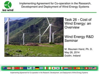 Implementing Agreement for Co-operation in the Research, Development, and Deployment of Wind Energy Systems
Implementing Agreement for Co-operation in the Research,
Development and Deployment of Wind Energy Systems
Spanish Fork Wind Farm in Utah, U.S.
Task 26 - Cost of
Wind Energy: an
Overview
Wind Energy R&D
Seminar
M. Maureen Hand, Ph. D.
May 26, 2014
Dublin, Ireland
 