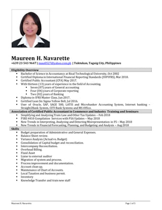Maureen H. Navarette Page 1 of 5
Maureen H. Navarette
+639 23 543 9647 | maui0527@yahoo.com.ph | Tuktukan, Taguig City, Philippines
Eligibility Overview
 Bachelor of Science in Accountancy at Rizal Technological University, Oct 2002
 Certified Diploma in International Financial Reporting Standards (DIPIFRS), Mar 2018.
 Certified Public Accountant (CPA) May 2017.
 With thirteen (13) years of experience in the field of Accounting.
 Seven (07) years of General accounting
 Four (04) years of Corporate reporting
 Two (02) years of Banking
 Diploma in IFRS Master Class, Jun 2017.
 Certified Lean Six Sigma Yellow Belt, Jul 2016.
 User of Oracle, SAP, SAGE 500, LATIS and Microbanker Accounting System, Internet banking –
Straight2Bank System, CITI Bank Systems and MS Office.
Association of Certified Public Accountant in Commence and Industry Training and Seminars
 Simplifying and Analyzing Train Law and Other Tax Updates – Feb 2018
 PSRS 4410 Compilation Services with PSA Updates – May 2018
 New Trends in Interpreting, Analyzing and Detecting Misrepresentation in FS – May 2018
 New Trends in Financial Forecasting, Planning, and Budgeting and Analysis – Aug 2018
Skills
 Budget preparation of Administrative and General Expenses.
 Balance Sheet review.
 Variance Analysis (Actual vs. Budget)
 Consolidation of Capital budget and reconciliation.
 Intercompany Reconciliation.
 Overhead Billing.
 Fixed Asset
 Liaise to external auditor
 Migration of system and process.
 Process improvement and documentation.
 Account clean up.
 Maintenance of Chart of Accounts.
 Local Taxation and business permit.
 Inventory
 Knowledge Transfer and train new staff
 