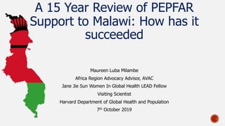 A 15 Year Review of PEPFAR
Support to Malawi: How has it
succeeded
Maureen Luba Milambe
Africa Region Advocacy Advisor, AVAC
Jane Jie Sun Women In Global Health LEAD Fellow
Visiting Scientist
Harvard Department of Global Health and Population
7th October 2019
 