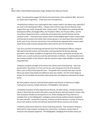 10
Whos’s Who in World-Wide Publishing for Roger Waldeck from Maureen Pastine
week. He continued to support the libraries the entire 8 years that I worked at SMU. Not all of
our donors were so generous. A few were even more generous.
Knowing how to balance your needs against other campus needs is not always easy, especially if
you work in the Development Office. I always tried to think of ways that the libraries could
support their own needs, along with other campus needs. That helped me in working with the
Development Office, the Budget Office, the President’s Office, the Provost’s Office, and the
many Deans, Department Chairs, and faculty and students that used the libraries and the
computer center. I knew that every campus need must be weighed against other campus needs
and how best to protect and involve other campus groups in our planning as they would often
be the users of our resources and services, thus sometimes we supported other campus needs
above library needs and were pleased when others did the same for the libraries.
I was very successful at fundraising and learned much from Development Officers, sitting on
high level University Councils and Committes, and ensuring that the libraries planning
documents were widely available to all segments of the campus, particularly our faculty and
student users, as well as primary university administrators and Deans. Our panning documents
were always available on the Libraries’ web site and print copies made available to anyone who
requested them.
I helped to complete oversight of the Hamon Arts Library and its final planning. I was most
pleased when I found that in its first use fine arts users had grown from 4% of its potential
library users to 45% of total potential users. This growth rate increased every year until the
library was always fully packed and additional space was needed. The Film Center began to
prepare for the overflow and we had to add seating there and additional automation for library
access.
My final academic research university library position was Director of Libraries at a highly
multicultural university, Temple University, in Philadelphia., Pennsylvania.
I completed renovation of some departmental libraries, the Main Library, a Temple University
Library in Rome that also served a few other university libraries who had students in Rome, Italy.
That renovation included connecting them to our Online Catalog and hiring a librarian to
complete their on-line bibliographic cataloging, and purchasing needed computer equipment
for users and staff. I visited that University, its library and library director a number of times to
ensure that students, faculty and staff were pleased with library resources and services.
I initiated a Library Donor Board for Library fundraising activities. They assisted in helping us
find funds for major projects, including some construction, renovation, and purchase of
resources and computer equipment. The bibliographic cataloging of the Dunbar Library (an
 