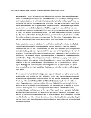 12
Whos’s Who in World-Wide Publishing for Roger Waldeck from Maureen Pastine
was looking for a Grants Writer and Grants Administrator and asked the other tribal members
on the phone to help him interview me. I asked how they knew about my fundraising activities
and how to contact me. He told me that he had run into my brother in Show Low, Arizona and
my brother had told him that I was good at fundraising, that I was on the road to live in Camp
Verde after retirement, and he gave them my cell phone number. They asked many questions
about where I had worked, what positions I had held, my primary responsibilities, and even
more questions about my fundraising activities, grant writing, and an estimate of total amount
of funds I had raised in my professional career. I told them the estimate was around $80 million
but that most had been from charities, foundations, and private donors, but that I had raised a
few million for libraries from government agencies. The Chief of the Yavapai Apache Nation told
me that the majority of their funding would have to come from federal and state grants.
As the questioning ended, he asked me if he could call me back in a few minutes after he had
consulted with all those who had questioned me over the telephone. I said that I had just
retired and was not sure that I wanted another job. All of those who were questioning me then
chimed in that they each were impressed with my responses to their questions, my 45 years of
experience in teaching and libraries, and more importantly, my experience and enthusiasm for
fundraising. The Chief then hung up. Within five minutes he returned the call he had promised
and offered me the job. The same people were still on the telephone, urging me to accept it. I
told them that the salary was low but I understood that they had no more to offer, that I would
be willing to take this job for two years. I actually worked in it for four years before I retired
again. Writing grants is extremely time consuming and checks by federal agents also took a
large amount of my time that I would have liked to spend with tribal members and finding out
their needs.
The needs were many and timelines to get grant requests in to state and federal governments
very short but most were for four years of funding. I wrote many grants and was never denied.
When the federal government visited the Nation and met with me, they told me that they had
few, if any, other Grant Writers and Grants Administrators as thorough and well written as
mine. They said that they had informed the Chief that I had told him, prior to their visit that I
would be retiring in the near future, and that they had encouraged him to keep me on to train
someone internally or to hire an outside person that I could train. The Chief did neither. I
retired and they did not hire anyone for five years. They recently hired a woman in the Nation
who had been their grant writer for two years but who brought in very little funding each year I
am told by tribal members who often see me, as my husband and I share a home each year with
my older brother and sister-in-law in Camp Verde. I know that they like this woman but they tell
me that I was a much better fundraiser and spent more time seeking them out to discover needs
and addressing them.
 