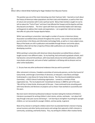 13
Whos’s Who in World-Wide Publishing for Roger Waldeck from Maureen Pastine
This position was one of the most interesting ones that I had ever held. I learned so much about
the history of American Indian populations and their trials and tribulations, as well as their love
of nature and connection with it and a spiritual world. Many tribal members sought me out to
tell me about the “Trail of Tears” and how it had affected the Yavapai and the Apache and how
they became one Nation. The time I spent with them was extremely helpful and I ded enjoy
writing grants to address their needs and expectations. I am so glad that I did not turn down
that offer of a job at the Yavapai-Apache Nation.
While I was working at universities I also taught a number of courses in American Library
Association accredited Library Schools throughout the country. I also wrote many books and
journal articles in the library and information technology fields, as well as in many subject areas.
Many of the books are still in publication and available through Amazon and similar places.
Publishers often tell me that a majority of those older publications are now being sold to
developing countries.
While working in universities with American Library Association accredited library schools, I
taught courses in ten different states. So my teaching, had continued to graduate schools, and I
had become a tenured full professor, with many book and journal article publications, edited
many books and journals, and some of what I published is still being sold via Amazon and via
other online booksellers.
2. Do you have any other professional endeavors that you wish to promote?
After retirement in Arizona, I headed a committee of community persons, via the City Council of
Camp Verde, and through a Committee of Librarians, to help plan a new library and begin
fundraising for a new library for Camp Verde, Arizona. The City Council established another
Committee, a 501C3 Library Fundraising organization. I served as a member of that
organization too. The my husband and I moved back to Kansas in 2009 for part of the year.
“We still live in Camp Verde, Arizona part of the year. I have continued to do consulting work
with many libraries and librarians on projects such as those I have worked on successfully over
the years.
My most recent retirement professional endeavor has been taking the Institute of Children’s
Literature coursework for writing children’s short stories, articles, and books. I am about half
way through a two year course and loving it. I am learning to strengthen my writing for younger
children, as I am too wordy for younger children, and too wordy, in general.
Most of my interest in writing for children stems from my extended family’s interest in having
annual reunions and other family social events and outings that captured a child’s interests in
community, socializing, and family history. Thus, my writing for children often involves family
 