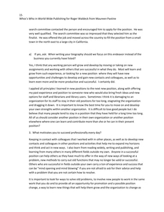 15
Whos’s Who in World-Wide Publishing for Roger Waldeck from Maureen Pastine
search committee contacted the person and encouraged him to apply for the position. He was
very well qualified. The search committee was so impressed that they selected him as the
finalist. He was offered the job and moved across the country to fill the position from a small
town in the north east to a large city in California.
a) If yes, ask: When writing your biography should we focus on this endeavor instead of the
business you currently have listed?
Yes, I think that any working person will grow and develop by moving or taking on new
assignments and working with others that are successful in what they do. Most will learn and
grow from such experience, or looking for a new position where they will have new
opportunities and challenges to develop and gain new contacts and colleagues, as well as to
learn even more and be more productive and successful. I certainly did.
I applied all principles I learned in new positions to the next new position, along with offering
my past experience and position to someone new who would also bring fresh ideas and new
options for staff and librarians and library users. Sometimes I think it is damaging to an
organization for its staff to stay in their old positions for too long, stagnating the organization
and dragging it down. It is important to know the best time for you to move on and develop
your own strengths within another organization. It is difficult to lose good people but I do
believe that many people tend to stay in a position that they have held for a long time too long.
All of us should consider another position in their own organization or another position
elsewhere where one can learn and contribute more than she or he can in their present
position?
3. What motivates you to succeed professionally every day?
Keeping in contact with colleagues that I worked with in other places, as well as to develop new
contacts and colleagues in other positions and activities that help me to expand my horizons
and think and act in new ways. I also learn from reading widely, writing and publishing, and
learning from many others in many different fields outside my own. Anyone in a successful
position can help others as they have much to offer in the way of new ways of looking at a
problem, new methods to carry out old functions that may no longer be valid or successful.
Others who are successful in fields outside your own carry a ton of experience and success that
can be “mind opening and mind blowing” if you are not afraid to ask for their advice and help
with a problem that you are not certain how to resolve.
It is important to look for ways to solve old problems, to involve new people to work in the same
work that you do and to provide all an opportunity for promotion and a possible position
change, a way to learn new things that will help them grow and the organization to change as
 
