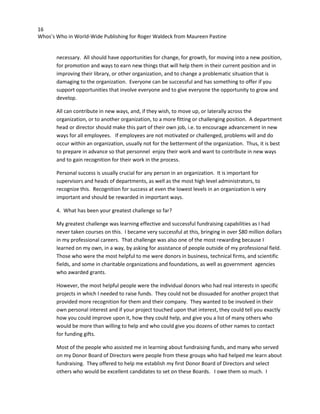 16
Whos’s Who in World-Wide Publishing for Roger Waldeck from Maureen Pastine
necessary. All should have opportunities for change, for growth, for moving into a new position,
for promotion and ways to earn new things that will help them in their current position and in
improving their library, or other organization, and to change a problematic situation that is
damaging to the organization. Everyone can be successful and has something to offer if you
support opportunities that involve everyone and to give everyone the opportunity to grow and
develop.
All can contribute in new ways, and, if they wish, to move up, or laterally across the
organization, or to another organization, to a more fitting or challenging position. A department
head or director should make this part of their own job, i.e. to encourage advancement in new
ways for all employees. If employees are not motivated or challenged, problems will and do
occur within an organization, usually not for the betterment of the organization. Thus, it is best
to prepare in advance so that personnel enjoy their work and want to contribute in new ways
and to gain recognition for their work in the process.
Personal success is usually crucial for any person in an organization. It is important for
supervisors and heads of departments, as well as the most high level administrators, to
recognize this. Recognition for success at even the lowest levels in an organization is very
important and should be rewarded in important ways.
4. What has been your greatest challenge so far?
My greatest challenge was learning effective and successful fundraising capabilities as I had
never taken courses on this. I became very successful at this, bringing in over $80 million dollars
in my professional careers. That challenge was also one of the most rewarding because I
learned on my own, in a way, by asking for assistance of people outside of my professional field.
Those who were the most helpful to me were donors in business, technical firms, and scientific
fields, and some in charitable organizations and foundations, as well as government agencies
who awarded grants.
However, the most helpful people were the individual donors who had real interests in specific
projects in which I needed to raise funds. They could not be dissuaded for another project that
provided more recognition for them and their company. They wanted to be involved in their
own personal interest and if your project touched upon that interest, they could tell you exactly
how you could improve upon it, how they could help, and give you a list of many others who
would be more than willing to help and who could give you dozens of other names to contact
for funding gifts.
Most of the people who assisted me in learning about fundraising funds, and many who served
on my Donor Board of Directors were people from these groups who had helped me learn about
fundraising. They offered to help me establish my first Donor Board of Directors and select
others who would be excellent candidates to set on these Boards. I owe them so much. I
 