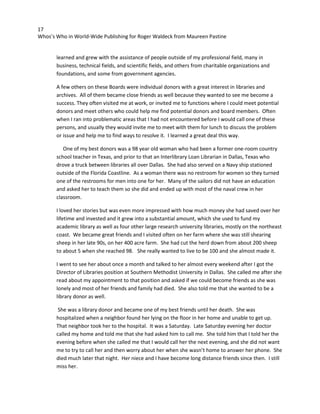 17
Whos’s Who in World-Wide Publishing for Roger Waldeck from Maureen Pastine
learned and grew with the assistance of people outside of my professional field, many in
business, technical fields, and scientific fields, and others from charitable organizations and
foundations, and some from government agencies.
A few others on these Boards were individual donors with a great interest in libraries and
archives. All of them became close friends as well because they wanted to see me become a
success. They often visited me at work, or invited me to functions where I could meet potential
donors and meet others who could help me find potential donors and board members. Often
when I ran into problematic areas that I had not encountered before I would call one of these
persons, and usually they would invite me to meet with them for lunch to discuss the problem
or issue and help me to find ways to resolve it. I learned a great deal this way.
One of my best donors was a 98 year old woman who had been a former one-room country
school teacher in Texas, and prior to that an Interlibrary Loan Librarian in Dallas, Texas who
drove a truck between libraries all over Dallas. She had also served on a Navy ship stationed
outside of the Florida Coastline. As a woman there was no restroom for women so they turned
one of the restrooms for men into one for her. Many of the sailors did not have an education
and asked her to teach them so she did and ended up with most of the naval crew in her
classroom.
I loved her stories but was even more impressed with how much money she had saved over her
lifetime and invested and it grew into a substantial amount, which she used to fund my
academic library as well as four other large research university libraries, mostly on the northeast
coast. We became great friends and I visited often on her farm where she was still shearing
sheep in her late 90s, on her 400 acre farm. She had cut the herd down from about 200 sheep
to about 5 when she reached 98. She really wanted to live to be 100 and she almost made it.
I went to see her about once a month and talked to her almost every weekend after I got the
Director of Libraries position at Southern Methodist University in Dallas. She called me after she
read about my appointment to that position and asked if we could become friends as she was
lonely and most of her friends and family had died. She also told me that she wanted to be a
library donor as well.
She was a library donor and became one of my best friends until her death. She was
hospitalized when a neighbor found her lying on the floor in her home and unable to get up.
That neighbor took her to the hospital. It was a Saturday. Late Saturday evening her doctor
called my home and told me that she had asked him to call me. She told him that I told her the
evening before when she called me that I would call her the next evening, and she did not want
me to try to call her and then worry about her when she wasn’t home to answer her phone. She
died much later that night. Her niece and I have become long distance friends since then. I still
miss her.
 