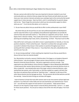 18
Whos’s Who in World-Wide Publishing for Roger Waldeck from Maureen Pastine
She was a person who told me that it was very important to become involved in your local
community when you retired so that you always had close friends and with whom you could
share your most common interests and where you could give back to the community that would
support you in many new ways. How true that is, and it is something that my parents always
told me too. “Never forget the community in which you live and provide support to others
when you can.” I try to live by that advice, as it is very true.
5. Do you have any advice that you would like to offer to other professionals in your field?
Be certain that you do not just focus on your own professional growth and development.
Look for ways that others in your workplace and professional organizations can provide the
same for those who work with and for us. They will be our supporters and our future. Do not
bypass them in decision making. They usually want to have a voice and want to be involved in
planning and completing major tasks, events, and planning. Let them. They have much to offer.
Help staff to learn and to grow, to be able to move in upward positions or laterally, or into new
positions elsewhere, if that is what they want. Help them to achieve their own goals and be
successful in whatever they choose in their position or positions throughout your time in
working with them and later if they move on. If you help them, they will, undoubtedly do the
same for you if you ask.
6. Are we missing anything? Is there anything else important to you that you would like to
discuss that we have not covered already?
Yes, librarianship is primarily a woman’s field but when I first began as an Academic Research
Library Director, I was the youngest of eleven women Library Directors in 112 Academic
Research University Library Directors. We had an organization and met annually. That
organization was called Academic Library Directors Engaged in Library Networking (WALDDEN).
I invited several other women library directors of small college and university libraries to join us.
Only a couple did. I was shocked when two of the larger research university librarians, upon
seeing these two women, who I had invited, as I felt they needed our support, tell them that
they were not welcome there and had not “paid their dues.” I objected, as did many of the
other library directors but the damage was done. The two women did not feel welcome and left
the next day. I know this kind of thing can and does still happen.
I want all women to know that most other women want to see more women achieve high level
positions in our field and in other fields and not to be shamed by such statements but “stick it
out” – you will have the support of most women in such positions. Today women library
directors are the majority in large research university library directorships. Go for it – i.e. apply
for those vacant positions. You are just as ready as most of the men who will apply, if not more
so.
 