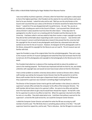 19
Whos’s Who in World-Wide Publishing for Roger Waldeck from Maureen Pastine
I was once told by my direct supervisor, a Provost, when he heard that I was given a salary equal
to that of the highest paid Dean (the President set the salaries for me and the Deans each year),
that he he was shocked. I asked him why and he said, “Well you are the only female on the
Council and I assumed that your salary as the Director of Libraries would be far below that of the
Deans.” I asked him if he was disappointed with my performance. He said, “No, you do an
excellent job, including your work on the Council of Deans. I just assumed that a female and a
Library Director’s salary would be much less than the other Deans.” A few days later he
apologized to me after he sat in on a meeting with the President and the Attorney for the
University. I had been called in and was asked to help them resolve a major copyright issue that
they did not feel comfortable about responding to with a local art museum. I was familiar with
the art museum’s concern and had already done research that proved that the university held
the copyright for the art work (it was photographic work) done by a deceased artist who had
worked at one time for the art museum. However, he had given all of his photographic work to
the library, along with his copyright for the library to use as it saw fit. The art museum was not
familiar with that.
I gave the President a copy of the original letter from the artist/photographer. They sent a copy
to the museum and the art museum apologized and noted that they had not known that he had
turned over all of his photography and copyright to that photography to the libraries prior to his
death.
The President had called me in advance of the meeting and told me about the problem so I
came to the meeting prepared. The Provost was impressed and told me that he, too, was totally
unfamiliar with copyright laws and would not even have known where to find the information.
I had a similar problem at another university Library where I served as Director when a library
staff member was told by the Computer Center Director that the FBI wanted him to tell the
library staff member that the had to give a Department Head’s computer to the FBI because
they suspected his supervisor was involved in something illegal involving Muslims.
The Director of the Computer Center tried to get the staff member in the Library to unlock his
supervisor’s private office and take the computer to the office of the Computer Director. The
staff member did not have a key to his suprvisor’s office. He came to my office and said that
even if he had nown where to get a key he would have refused the request. He had left a note
for his supervisor to come to my office to meet him. When his supervisor returned to his office
he met us in my office. They both asked what to do. I told them that without a warrant for the
supervisor’s arrest the FBI could not do this, nor could the Computer Center Director.
I called the Computer Center Director and asked him what the FBI was accusing my staff
member of and he said, “The FBI thinks there is something about anthrax in his files.” The staff
supervisor heard me repeat this, and he said, “That is ridiculous. Ask the FBI agent to come over
 