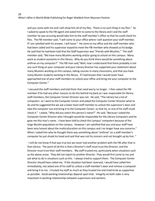20
Whos’s Who in World-Wide Publishing for Roger Waldeck from Maureen Pastine
and you come with me and I will show him all of my files. There is no such thing in my files.” So
I asked to speak to the FBI agent and asked him to come to the library and I and the staff
member he was accusing would take him to the staff member’s office so that he could check his
files. The FBI member said, “I will come to your office where I will question your staff member.
If I am satisfied with his answer, I will leave.” He came to my office and the staff member who
had been called and his supervisor stayed to meet the FBI member who showed us his badge.
He said that he had been told that the Staff Supervisor was “friends with Muslims.” The staff
member said, “We have many Muslims working and/or going to school on this campus. Many
work as student assistants in this library. Why do you think there would be something about
anthrax on my computer?” The FBI man said,“Well, now I understand that there probably is not
any such thing on your computer and your Library Director has supported your statement about
many Muslims working on this campus, taking courses in many classrooms, and that you have
many Muslim students working in the library. If I had known that I would never have
approached one of your staff members to unlock your office and bring me your computer to the
Computer Center.”
I excused the staff members and told them that need worry no longer. I then asked the FBI
member if he had any other reasons to do this behind my back as I was responsible for library
staff members, the Computer Center Director was not. He said, “The Library has a lot of
computers so I went to the Computer Center and asked the Computer Center Director what to
do and he suggested the we ask a lower level staff member to unlock the supervisor’s door and
take the computer out and bring it to the Computer Center, so that he, or one of his staff could
check it.” I asked, “Why did you select this person’s name?” He said, “Because I asked the
Computer Center Director who I thought would be responsible for the Library Computers and he
gave me this man’s name. I have been told to check this campus’ computers because of the
large Muslim population on the campus. However I am satisfied that you and your staff have
been very honest about the multiculturalism on this campus and I no longer have any concerns.”
When I asked him why he thought there was something about “anthrax” on a staff member’s
computer he just shook his head and said that was not his concern and not brought up by him. “
I still do not know if that was true but we never had another problem with the FBI after that in
that Library. The point of all this is that a Director’s staff must trust the Director, and the
Director must trust their staff members. My staff trusted me, particularly when situations such
as the above arose. They did not report to another Director. They would first come to me and
ask what to do in situations such as this. I always tried to support them. The Computer Center
Director should have called me. If the situation had been reversed, I would have called him
immediately, not asked one of his staff to unlock a staff member’s door and remove a computer
and bring it to me. I trusted my staff as much as they trusted me and tried to be as supportive
as possible. Good working relationships depend upon that. Integrity on both sides is very
important in working relationships between supervisors and workers.
 