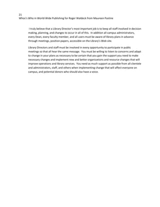 21
Whos’s Who in World-Wide Publishing for Roger Waldeck from Maureen Pastine
I truly believe that a Library Director’s most important job is to keep all staff involved in decision
making, planning, and changes to occur in all of this. In addition all campus administrators,
every Dean, every faculty member, and all users must be aware of library plans in advance
through meetings, position papers, accessible on the Library’s Web site.
Library Directors and staff must be involved in every opportunity to participate in public
meetings so that all hear the same message. You must be willing to listen to concerns and adapt
to change in your plans as necessary to be certain that you gain the support you need to make
necessary changes and implement new and better organizations and resource changes that will
improve operations and library services. You need as much support as possible from all clientele
and administrators, staff, and others when implementing change that will affect everyone on
campus, and potential donors who should also have a voice.
 