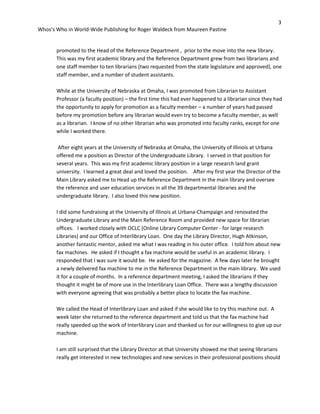 3
Whos’s Who in World-Wide Publishing for Roger Waldeck from Maureen Pastine
promoted to the Head of the Reference Department , prior to the move into the new library.
This was my first academic library and the Reference Department grew from two librarians and
one staff member to ten librarians (two requested from the state legislature and approved), one
staff member, and a number of student assistants.
While at the University of Nebraska at Omaha, I was promoted from Librarian to Assistant
Professor (a faculty position) – the first time this had ever happened to a librarian since they had
the opportunity to apply for promotion as a faculty member – a number of years had passed
before my promotion before any librarian would even try to become a faculty member, as well
as a librarian. I know of no other librarian who was promoted into faculty ranks, except for one
while I worked there.
After eight years at the University of Nebraska at Omaha, the University of Illinois at Urbana
offered me a position as Director of the Undergraduate Library. I served in that position for
several years. This was my first academic library position in a large research land grant
university. I learned a great deal and loved the position. After my first year the Director of the
Main Library asked me to Head up the Reference Department in the main library and oversee
the reference and user education services in all the 39 departmental libraries and the
undergraduate library. I also loved this new position.
I did some fundraising at the University of Illinois at Urbana-Champaign and renovated the
Undergraduate Library and the Main Reference Room and provided new space for librarian
offices. I worked closely with OCLC (Online Library Computer Center - for large research
Libraries) and our Office of Interlibrary Loan. One day the Library Director, Hugh Atkinson,
another fantastic mentor, asked me what I was reading in his outer office. I told him about new
fax machines. He asked if I thought a fax machine would be useful in an academic library. I
responded that I was sure it would be. He asked for the magazine. A few days later he brought
a newly delivered fax machine to me in the Reference Department in the main library. We used
it for a couple of months. In a reference department meeting, I asked the librarians if they
thought it might be of more use in the Interlibrary Loan Office. There was a lengthy discussion
with everyone agreeing that was probably a better place to locate the fax machine.
We called the Head of Interlibrary Loan and asked if she would like to try this machine out. A
week later she returned to the reference department and told us that the fax machine had
really speeded up the work of Interlibrary Loan and thanked us for our willingness to give up our
machine.
I am still surprised that the Library Director at that University showed me that seeing librarians
really get interested in new technologies and new services in their professional positions should
 
