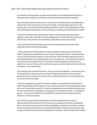 4
Whos’s Who in World-Wide Publishing for Roger Waldeck from Maureen Pastine
be rewarded, not just by salary increases and promotions, but by following what they see or
hear in personal meetings. He was great at this and I have tried to follow his example.
I was also asked to teach several classes in the American Library Association accredited library
school at the University of Illinois at Urbana-Champaign, a fantastic opportunity which I also
used to select some of the best of the graduate students to work in the Undergraduate Library
and in the Reference Department of the main Library, or a Departmental Library when needed.
The University of Illinois was a great library to work in and personnel really worked well
together. I have often continued to contact colleagues that I worked with there who became
close friends, many of whom are now working in other libraries across the country.
I was promoted to Associate University Librarian (a faculty position) and tenured at the
University of Illinois at Urbana-Champaign.
I was surprised at one national American Library Association Conference to see ten library
directors who had once worked for me enter a party I was giving for friends. They approached
me and told me that they had gotten in touch with each other when they realized that each of
them had worked for me and loved working under my supervision. They had all been invited to
a party that I was hosting for librarian friends and showed up together to tell me that they
wanted me to see ten of those who I had formerly supervised, who had become library directors
themselves. I was really pleased.
That evening is still a wonderful memory – many of my former employees – more than ten now
are library directors and many others are heads of departmental libraries and/or heads of
departments in main libraries all over the country. Most have told me the same thing that the
ten women told me that night.
I was soon being asked to apply for a number of academic library positions in the California
State University System of 19 campuses. I was interviewed by two of my choosing and accepted
the one at San Jose State University. It had had a problematic history with library directors over
the years and the last one had died at a young age of a heart attack on the job. I accepted the
position. It was the most difficult of my professional career but I learned a great deal that
helped me in all future positions.
Some staff at San Jose State University tried to make it really difficult for me but the
administration and faculty were, for the most part, very supportive of all that I accomplished.
One of my first tasks was to rectify, with the state legislature, getting more funding to compete
the construction of a new library and renovate the old library, as the new library was not large
enough to hold all of the resources and staffing of the old library. With the help of the President
 