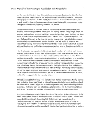5
Whos’s Who in World-Wide Publishing for Roger Waldeck from Maureen Pastine
and the Provost of San Jose State University, I was successful, and was able to obtain funding
for the first online library catalog in any of the California State University Libraries. I wrote the
cataloging specifications for all of the CSU System Libraries and was able to interest Steve Jobs
to work with SJSU Libraries for designing and integrating a bibliographic system into the online
catalog that was then used, as well by all of the CSU Libraries.
This position helped me to gain great expertise in fundraising with state legislatures and in
designing library buildings and final construction and working with my library budget officer and
university budget officers when the Legislature cut almost half of our library positions and about
a third of our funding during Proposition 13 in the California State University budget cuts. We
were the largest University at that time and bore the greatest cuts. I was able to keep vacated
positions open and use them to get through this crisis. That was a difficult time but I was
successful at resolving many financial problems and fill the vacant positions at a much later date
with new librarians and staff that were more supportive than some of the older ones had been.
I also developed an exchange plan for librarians and staff members to be able to work at other
university libraries willing to participate across the country. One librarian transferred for a year
to a Northeastern small university and their periodicals librarian transferred to SJSU. A staff
member transferred for a short time to get an opportunity to travel to and work in an Australian
Library. The librarian exchange to the northeastern university library requested that we
consider hiring the head of the serials department in our Library for a position that was opening
up at SJSU Library. I asked the Search Committee for their opinion on this. They spoke to our
librarian who had worked under this individual in the exchange. He was very enthusiastic about
this and the Search Committee returned to me with a positive response. The candidate from
the exchange at the northeastern university was one of the candidates interviewed. He did so
well that he was appointed to the vacated position.
While at San Jose State University I was promoted from the Associate Librarian (faculty) position
that I held at the University of Illinois at Urbana-Champaign to a full professor and tenured and
was nominated to Phi Beta Kappa and accepted that position along with other faculty members
on campus. That same year I was asked to accept a nomination into the International Library
Association. I accepted and am now a lifetime member of both these two organizations.
Soon I accepted a position at Washington State University, another land grant institution similar
in that aspect to the University of Illinois at Urbana-Champaign. Because of that I became very
involved with international relations in which the University was involved, as well as
coordinating many of our librarians working in Yemen, a developing country, a couple for
several years. They asked me to establish a United States land grant institution international
relations conference that could be shared with the other land grant institutions, first by having a
 