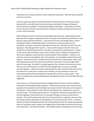 6
Whos’s Who in World-Wide Publishing for Roger Waldeck from Maureen Pastine
conference on our campus and then at other Land Grant Institutions. With their help we did this
and it was successful.
I learned a great deal about Land Grant Institutions and the countries in which they worked.
Because of this I was able to get the American Library Association’s College and Research
Libraries Division to establish an International Relations Committee. I chaired the Committee
for over five years and then convinced another land grant institution participating to take over
as Chair of the Committee.
While working as Director of Libraries at Washington State University, I approached the state
legislature with a program requesting funds for renovation of the old library and funds for a new
library to expand upon the old library. I was told by the Provost, the budget officer, and the
Development Officer of Washington State University that my request would never be
considered, as only the University of Washington Libraries ever received any monies from the
legislature. They did agree that I could try. I wrote a brief synopsis of why the money was
needed for the existing Library and for a new library attached to the existing library. I waited
for the person I had contacted to read my short request, prior to setting up an appointment
with several legislators and presenting the draft program I had completed. I received a call
within the week from the legislator that I had contacted. He immediately asked if I had a draft
program. I told him that I did. He told me that he had shared my “need synopsis” with several
other legislative personnel and that they would like to meet with me and our budget officer
within the next week. He asked if I could get approval of our President and Provost and invite
them to such a meeting with me and the University budget officer as soon as I could get
everyone together. I called him back the next day with two dates and with all the personnel he
had asked me if I could reach to attend such a meeting. He also wanted me to share my
preliminary program with all attending this meeting and to send him several copies. I sent
copies to everyone who would be attending the meeting (it was to be on the first date that I had
suggested).
I was nervous as I continued to be told by the budget officer that I had no chance of getting
money from the Washington State Legislature. The day of the meeting I was nervous but well
prepared and had spoken with all the higher level personnel that I had invited, at the request of
the legislator I had contacted, to make certain how desperately we needed more space and
some new space. The meeting went really well. The legislator said that the paperwork he and
the other legislators had received from me was better thought out than any they had ever
received. They told the group at the end of our meeting that these 3 legislators were sure that
the funding would be approved once the legislature met at the end of the month. I received a
call from the head of the legislature after the meeting telling me that the funding was approved
and that I would get a letter, copied to our budget officer and President and Provost by the end
of the next week. I did receive that letter. The President called a meeting with me, the Provost,
 