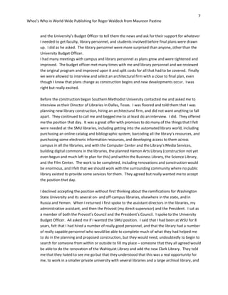 7
Whos’s Who in World-Wide Publishing for Roger Waldeck from Maureen Pastine
and the University’s Budget Officer to tell them the news and ask for their support for whatever
I needed to get faculty, library personnel, and students involved before final plans were drawn
up. I did as he asked. The library personnel were more surprised than anyone, other than the
University Budget Officer.
I had many meetings with campus and library personnel as plans grew and were tightened and
improved. The budget officer met many times with me and library personnel and we reviewed
the original program and improved upon it and split costs for all that had to be covered. Finally
we were allowed to interview and select an architectural firm with a close to final plan, even
though I knew that plans change as construction begins and new developments occur. I was
right but really excited.
Before the construction began Southern Methodist University contacted me and asked me to
interview as their Director of Libraries in Dallas, Texas. I was floored and told them that I was
planning new library construction, hiring an architectural firm, and did not want anything to fall
apart. They continued to call me and begged me to at least do an interview. I did. They offered
me the position that day. It was a great offer with promises to do many of the things that I felt
were needed at the SMU libraries, including getting into the automated library world, including
purchasing an online catalog and bibliographic system, barcoding all the library’s resources, and
purchasing some electronic information resources, and developing access to them across
campus in all the libraries, and with the Computer Center and the Library’s Media Services,
building digital commons in the libraries, the planned Hamon Arts Library (construction not yet
even begun and much left to plan for this) and within the Business Library, the Science Library,
and the Film Center. The work to be completed, including renovations and construction would
be enormous, and I felt that we should work with the surrounding community where no public
library existed to provide some services for them. They agreed but really wanted me to accept
the position that day.
I declined accepting the position without first thinking about the ramifications for Washington
State University and its several on- and off-campus libraries, elsewhere in the state, and in
Russia and Yemen. When I returned I first spoke to the assistant directors in the libraries, my
administrative assistant, and then the Provost (my direct supervisor) and the President. I sat as
a member of both the Provost’s Council and the President’s Council. I spoke to the University
Budget Officer. All asked me if I wanted the SMU position. I said that I had been at WSU for 8
years, felt that I had hired a number of really good personnel, and that the library had a number
of really capable personnel who would be able to complete much of what they had helped me
to do in the planning and proposed construction, but they would need, undoubtedly to begin to
search for someone from within or outside to fill my place – someone that they all agreed would
be able to do the renovation of the Wahlquist Library and add the new Clark Library. They told
me that they hated to see me go but that they understood that this was a real opportunity for
me, to work in a smaller private university with several libraries and a large archival library, and
 