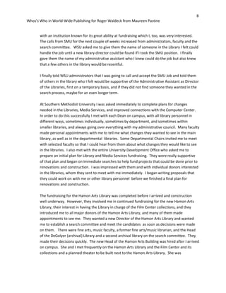 8
Whos’s Who in World-Wide Publishing for Roger Waldeck from Maureen Pastine
with an institution known for its great ability at fundraising which I, too, was very interested.
The calls from SMU for the next couple of weeks increased from administrators, faculty and the
search committee. WSU asked me to give them the name of someone in the Library I felt could
handle the job until a new library director could be found if I took the SMU position. I finally
gave them the name of my administrative assistant who I knew could do the job but also knew
that a few others in the library would be resentful.
I finally told WSU administrators that I was going to call and accept the SMU Job and told them
of others in the library who I felt would be supportive of the Administrative Assistant as Director
of the Libraries, first on a temporary basis, and if they did not find someone they wanted in the
search process, maybe for an even longer term.
At Southern Methodist University I was asked immediately to complete plans for changes
needed in the Libraries, Media Services, and improved connections with the Computer Center.
In order to do this successfully I met with each Dean on campus, with all library personnel in
different ways, sometimes individually, sometimes by department, and sometimes within
smaller libraries, and always going over everything with my administrative council. Many faculty
made personal appointments with me to tell me what changes they wanted to see in the main
library, as well as in the departmental libraries. Some Departmental Chairs invited me to meet
with selected faculty so that I could hear from them about what changes they would like to see
in the libraries. I also met with the entire University Development Office who asked me to
prepare an initial plan for Library and Media Services fundraising. They were really supportive
of that plan and began on immediate searches to help fund projects that could be done prior to
renovations and construction. I was impressed with them and with individual donors interested
in the libraries, whom they sent to meet with me immediately. I began writing proposals that
they could work on with me or other library personnel before we finished a final plan for
renovations and construction.
The fundraising for the Hamon Arts Library was completed before I arrived and construction
well underway. However, they involved me in continued fundraising for the new Hamon Arts
Library, their interest in having the Library in charge of the Film Center collections, and they
introduced me to all major donors of the Hamon Arts Library, and many of them made
appointments to see me. They wanted a new Director of the Hamon Arts Library and wanted
me to establish a search committee and meet the candidates as soon as decisions were made
on them. There were fine arts, music faculty, a former fine arts/music librarian, and the Head
of the DeGolyer (archival) Library and a second archival library on the search committee. They
made their decisions quickly. The new Head of the Hamon Arts Building was hired after I arrived
on campus. She and I met frequently on the Hamon Arts Library and the Film Center and its
collections and a planned theater to be built next to the Hamon Arts Library. She was
 