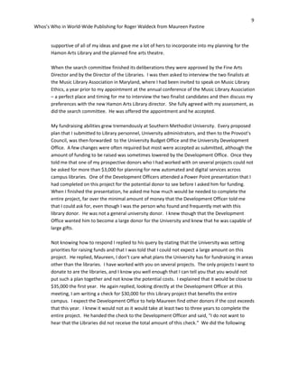 9
Whos’s Who in World-Wide Publishing for Roger Waldeck from Maureen Pastine
supportive of all of my ideas and gave me a lot of hers to incorporate into my planning for the
Hamon Arts Library and the planned fine arts theatre.
When the search committee finished its deliberations they were approved by the Fine Arts
Director and by the Director of the Libraries. I was then asked to interview the two finalists at
the Music Library Association in Maryland, where I had been invited to speak on Music Library
Ethics, a year prior to my appointment at the annual conference of the Music Library Association
– a perfect place and timing for me to interview the two finalist candidates and then discuss my
preferences with the new Hamon Arts Library director. She fully agreed with my assessment, as
did the search committee. He was offered the appointment and he accepted.
My fundraising abilities grew tremendously at Southern Methodist University. Every proposed
plan that I submitted to Library personnel, University administrators, and then to the Provost’s
Council, was then forwarded to the University Budget Office and the University Development
Office. A few changes were often required but most were accepted as submitted, although the
amount of funding to be raised was sometimes lowered by the Development Office. Once they
told me that one of my prospective donors who I had worked with on several projects could not
be asked for more than $3,000 for planning for new automated and digital services across
campus libraries. One of the Development Officers attended a Power Point presentation that I
had completed on this project for the potential donor to see before I asked him for funding.
When I finished the presentation, he asked me how much would be needed to complete the
entire project, far over the minimal amount of money that the Development Officer told me
that I could ask for, even though I was the person who found and frequently met with this
library donor. He was not a general university donor. I knew though that the Development
Office wanted him to become a large donor for the University and knew that he was capable of
large gifts.
Not knowing how to respond I replied to his query by stating that the University was setting
priorities for raising funds and that I was told that I could not expect a large amount on this
project. He replied, Maureen, I don’t care what plans the University has for fundraising in areas
other than the libraries. I have worked with you on several projects. The only projects I want to
donate to are the libraries, and I know you well enough that I can tell you that you would not
put such a plan together and not know the potential costs. I explained that it would be close to
$35,000 the first year. He again replied, looking directly at the Development Officer at this
meeting, I am writing a check for $30,000 for this Library project that benefits the entire
campus. I expect the Development Office to help Maureen find other donors if the cost exceeds
that this year. I knew it would not as it would take at least two to three years to complete the
entire project. He handed the check to the Development Officer and said, “I do not want to
hear that the Libraries did not receive the total amount of this check.” We did the following
 