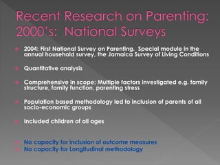 2004: First National Survey on Parenting. Special module in the 
annual household survey, the Jamaica Survey of Living Conditions 
 Quantitative analysis 
 Comprehensive in scope: Multiple factors investigated e.g. family 
structure, family function, parenting stress 
 Population based methodology led to inclusion of parents of all 
socio-economic groups 
 Included children of all ages 
 No capacity for inclusion of outcome measures 
 No capacity for Longitudinal methodology 
 