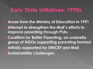  Arose from the Ministry of Education in 1991 
 Attempt to strengthen the MoE’s efforts to 
improve parenting through PTAs 
 Coalition for Better Parenting, an umbrella 
group of NGOs supporting parenting formed 
 Initially supported by UNICEF and MoE 
 Sustainability challenges 
 