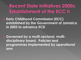  Early Childhood Commission (ECC) 
established by the Government of Jamaica 
in 2003 to advance ECD 
 Governed by a multi-sectoral, multi-disciplinary 
board. Policies and 
programmes implemented by operational 
arm 
 