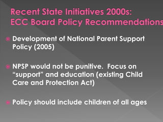  Development of National Parent Support 
Policy (2005) 
 NPSP would not be punitive. Focus on 
“support” and education (existing Child 
Care and Protection Act) 
 Policy should include children of all ages 
 