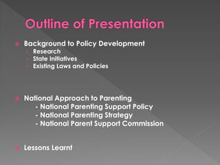  Background to Policy Development 
› Research 
› State Initiatives 
› Existing Laws and Policies 
 National Approach to Parenting 
- National Parenting Support Policy 
- National Parenting Strategy 
- National Parent Support Commission 
 Lessons Learnt 
 